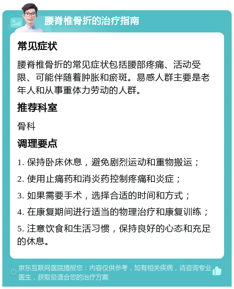 腰脊椎骨折的治疗指南 常见症状 腰脊椎骨折的常见症状包括腰部疼痛、活动受限、可能伴随着肿胀和瘀斑。易感人群主要是老年人和从事重体力劳动的人群。 推荐科室 骨科 调理要点 1. 保持卧床休息，避免剧烈运动和重物搬运； 2. 使用止痛药和消炎药控制疼痛和炎症； 3. 如果需要手术，选择合适的时间和方式； 4. 在康复期间进行适当的物理治疗和康复训练； 5. 注意饮食和生活习惯，保持良好的心态和充足的休息。