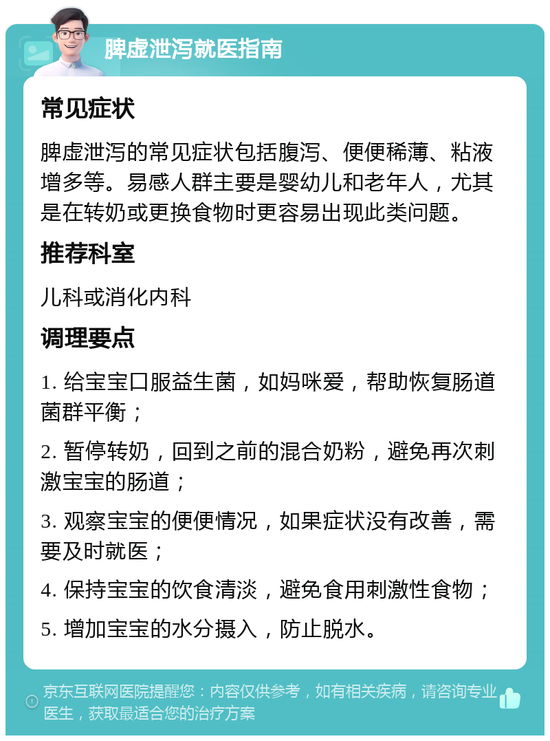 脾虚泄泻就医指南 常见症状 脾虚泄泻的常见症状包括腹泻、便便稀薄、粘液增多等。易感人群主要是婴幼儿和老年人，尤其是在转奶或更换食物时更容易出现此类问题。 推荐科室 儿科或消化内科 调理要点 1. 给宝宝口服益生菌，如妈咪爱，帮助恢复肠道菌群平衡； 2. 暂停转奶，回到之前的混合奶粉，避免再次刺激宝宝的肠道； 3. 观察宝宝的便便情况，如果症状没有改善，需要及时就医； 4. 保持宝宝的饮食清淡，避免食用刺激性食物； 5. 增加宝宝的水分摄入，防止脱水。