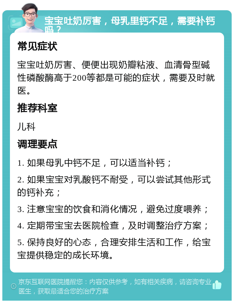 宝宝吐奶厉害，母乳里钙不足，需要补钙吗？ 常见症状 宝宝吐奶厉害、便便出现奶瓣粘液、血清骨型碱性磷酸酶高于200等都是可能的症状，需要及时就医。 推荐科室 儿科 调理要点 1. 如果母乳中钙不足，可以适当补钙； 2. 如果宝宝对乳酸钙不耐受，可以尝试其他形式的钙补充； 3. 注意宝宝的饮食和消化情况，避免过度喂养； 4. 定期带宝宝去医院检查，及时调整治疗方案； 5. 保持良好的心态，合理安排生活和工作，给宝宝提供稳定的成长环境。