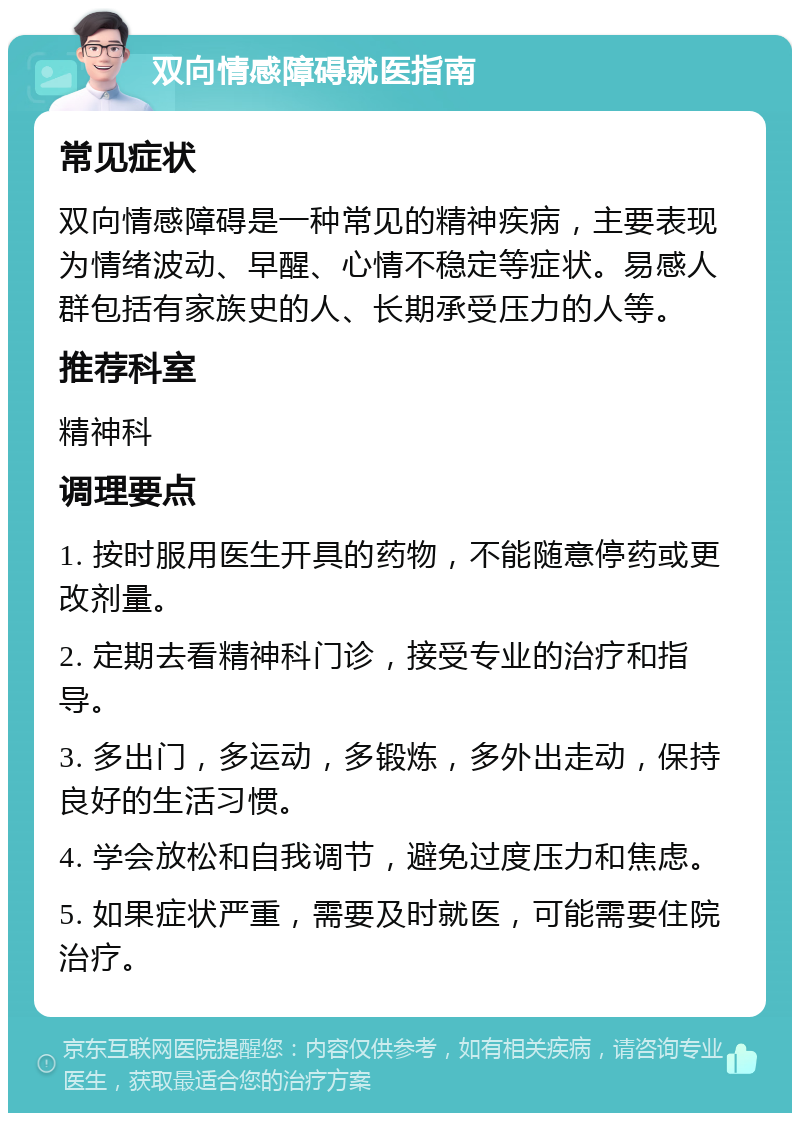 双向情感障碍就医指南 常见症状 双向情感障碍是一种常见的精神疾病，主要表现为情绪波动、早醒、心情不稳定等症状。易感人群包括有家族史的人、长期承受压力的人等。 推荐科室 精神科 调理要点 1. 按时服用医生开具的药物，不能随意停药或更改剂量。 2. 定期去看精神科门诊，接受专业的治疗和指导。 3. 多出门，多运动，多锻炼，多外出走动，保持良好的生活习惯。 4. 学会放松和自我调节，避免过度压力和焦虑。 5. 如果症状严重，需要及时就医，可能需要住院治疗。