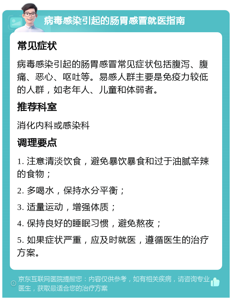 病毒感染引起的肠胃感冒就医指南 常见症状 病毒感染引起的肠胃感冒常见症状包括腹泻、腹痛、恶心、呕吐等。易感人群主要是免疫力较低的人群，如老年人、儿童和体弱者。 推荐科室 消化内科或感染科 调理要点 1. 注意清淡饮食，避免暴饮暴食和过于油腻辛辣的食物； 2. 多喝水，保持水分平衡； 3. 适量运动，增强体质； 4. 保持良好的睡眠习惯，避免熬夜； 5. 如果症状严重，应及时就医，遵循医生的治疗方案。