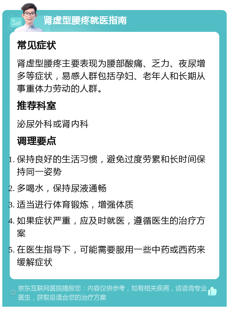 肾虚型腰疼就医指南 常见症状 肾虚型腰疼主要表现为腰部酸痛、乏力、夜尿增多等症状，易感人群包括孕妇、老年人和长期从事重体力劳动的人群。 推荐科室 泌尿外科或肾内科 调理要点 保持良好的生活习惯，避免过度劳累和长时间保持同一姿势 多喝水，保持尿液通畅 适当进行体育锻炼，增强体质 如果症状严重，应及时就医，遵循医生的治疗方案 在医生指导下，可能需要服用一些中药或西药来缓解症状