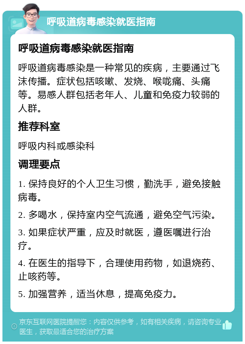 呼吸道病毒感染就医指南 呼吸道病毒感染就医指南 呼吸道病毒感染是一种常见的疾病，主要通过飞沫传播。症状包括咳嗽、发烧、喉咙痛、头痛等。易感人群包括老年人、儿童和免疫力较弱的人群。 推荐科室 呼吸内科或感染科 调理要点 1. 保持良好的个人卫生习惯，勤洗手，避免接触病毒。 2. 多喝水，保持室内空气流通，避免空气污染。 3. 如果症状严重，应及时就医，遵医嘱进行治疗。 4. 在医生的指导下，合理使用药物，如退烧药、止咳药等。 5. 加强营养，适当休息，提高免疫力。