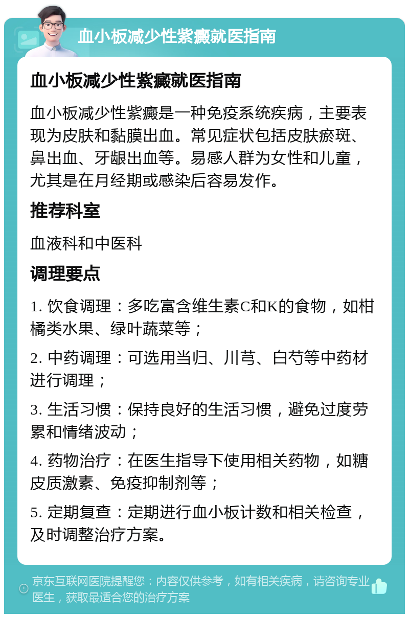 血小板减少性紫癜就医指南 血小板减少性紫癜就医指南 血小板减少性紫癜是一种免疫系统疾病，主要表现为皮肤和黏膜出血。常见症状包括皮肤瘀斑、鼻出血、牙龈出血等。易感人群为女性和儿童，尤其是在月经期或感染后容易发作。 推荐科室 血液科和中医科 调理要点 1. 饮食调理：多吃富含维生素C和K的食物，如柑橘类水果、绿叶蔬菜等； 2. 中药调理：可选用当归、川芎、白芍等中药材进行调理； 3. 生活习惯：保持良好的生活习惯，避免过度劳累和情绪波动； 4. 药物治疗：在医生指导下使用相关药物，如糖皮质激素、免疫抑制剂等； 5. 定期复查：定期进行血小板计数和相关检查，及时调整治疗方案。