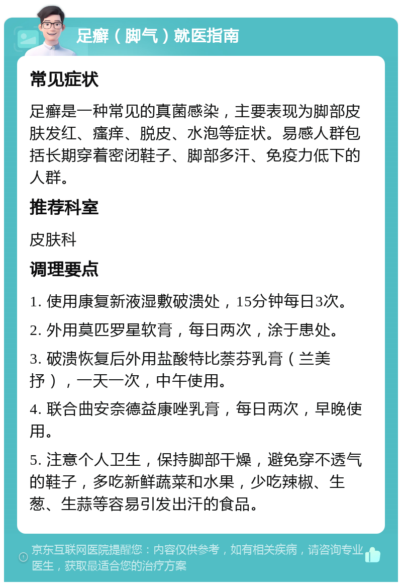 足癣（脚气）就医指南 常见症状 足癣是一种常见的真菌感染，主要表现为脚部皮肤发红、瘙痒、脱皮、水泡等症状。易感人群包括长期穿着密闭鞋子、脚部多汗、免疫力低下的人群。 推荐科室 皮肤科 调理要点 1. 使用康复新液湿敷破溃处，15分钟每日3次。 2. 外用莫匹罗星软膏，每日两次，涂于患处。 3. 破溃恢复后外用盐酸特比萘芬乳膏（兰美抒），一天一次，中午使用。 4. 联合曲安奈德益康唑乳膏，每日两次，早晚使用。 5. 注意个人卫生，保持脚部干燥，避免穿不透气的鞋子，多吃新鲜蔬菜和水果，少吃辣椒、生葱、生蒜等容易引发出汗的食品。