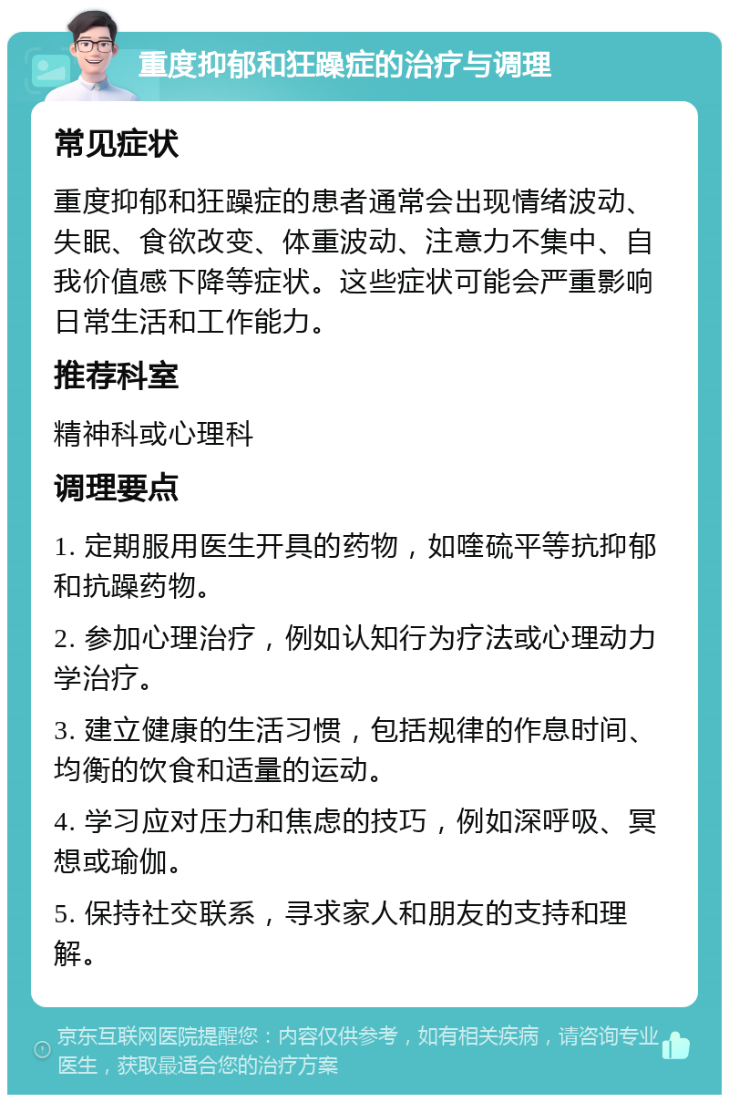 重度抑郁和狂躁症的治疗与调理 常见症状 重度抑郁和狂躁症的患者通常会出现情绪波动、失眠、食欲改变、体重波动、注意力不集中、自我价值感下降等症状。这些症状可能会严重影响日常生活和工作能力。 推荐科室 精神科或心理科 调理要点 1. 定期服用医生开具的药物，如喹硫平等抗抑郁和抗躁药物。 2. 参加心理治疗，例如认知行为疗法或心理动力学治疗。 3. 建立健康的生活习惯，包括规律的作息时间、均衡的饮食和适量的运动。 4. 学习应对压力和焦虑的技巧，例如深呼吸、冥想或瑜伽。 5. 保持社交联系，寻求家人和朋友的支持和理解。