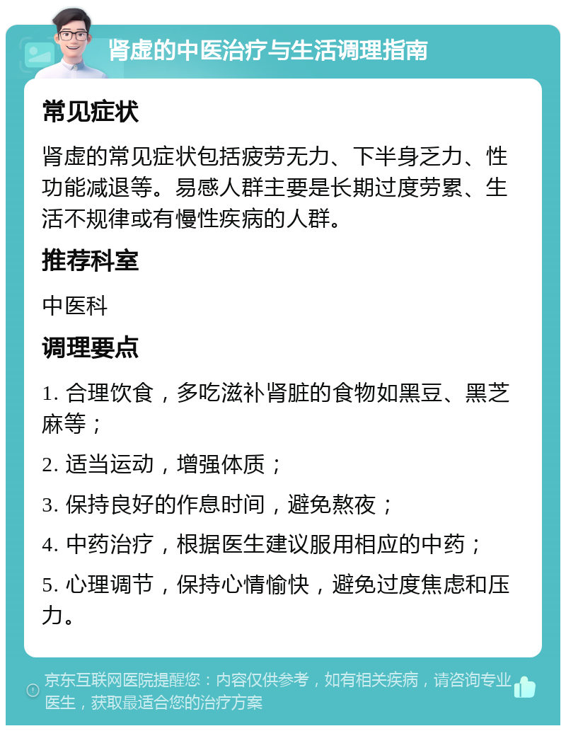 肾虚的中医治疗与生活调理指南 常见症状 肾虚的常见症状包括疲劳无力、下半身乏力、性功能减退等。易感人群主要是长期过度劳累、生活不规律或有慢性疾病的人群。 推荐科室 中医科 调理要点 1. 合理饮食，多吃滋补肾脏的食物如黑豆、黑芝麻等； 2. 适当运动，增强体质； 3. 保持良好的作息时间，避免熬夜； 4. 中药治疗，根据医生建议服用相应的中药； 5. 心理调节，保持心情愉快，避免过度焦虑和压力。