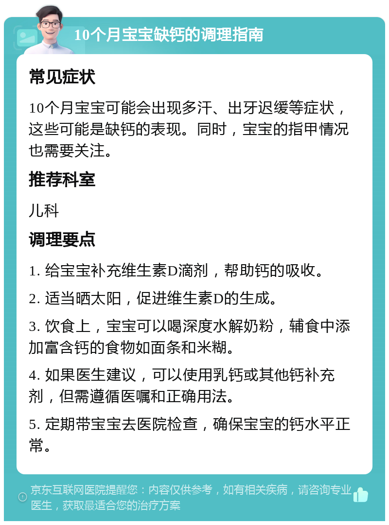 10个月宝宝缺钙的调理指南 常见症状 10个月宝宝可能会出现多汗、出牙迟缓等症状，这些可能是缺钙的表现。同时，宝宝的指甲情况也需要关注。 推荐科室 儿科 调理要点 1. 给宝宝补充维生素D滴剂，帮助钙的吸收。 2. 适当晒太阳，促进维生素D的生成。 3. 饮食上，宝宝可以喝深度水解奶粉，辅食中添加富含钙的食物如面条和米糊。 4. 如果医生建议，可以使用乳钙或其他钙补充剂，但需遵循医嘱和正确用法。 5. 定期带宝宝去医院检查，确保宝宝的钙水平正常。