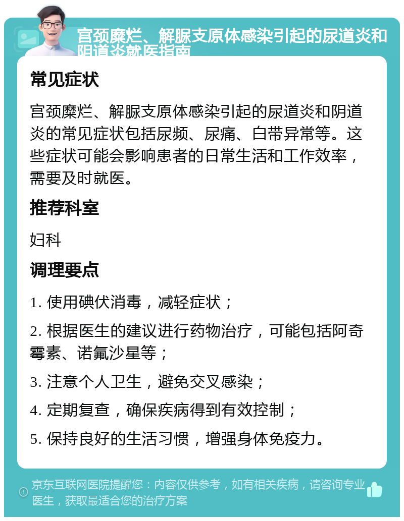 宫颈糜烂、解脲支原体感染引起的尿道炎和阴道炎就医指南 常见症状 宫颈糜烂、解脲支原体感染引起的尿道炎和阴道炎的常见症状包括尿频、尿痛、白带异常等。这些症状可能会影响患者的日常生活和工作效率，需要及时就医。 推荐科室 妇科 调理要点 1. 使用碘伏消毒，减轻症状； 2. 根据医生的建议进行药物治疗，可能包括阿奇霉素、诺氟沙星等； 3. 注意个人卫生，避免交叉感染； 4. 定期复查，确保疾病得到有效控制； 5. 保持良好的生活习惯，增强身体免疫力。