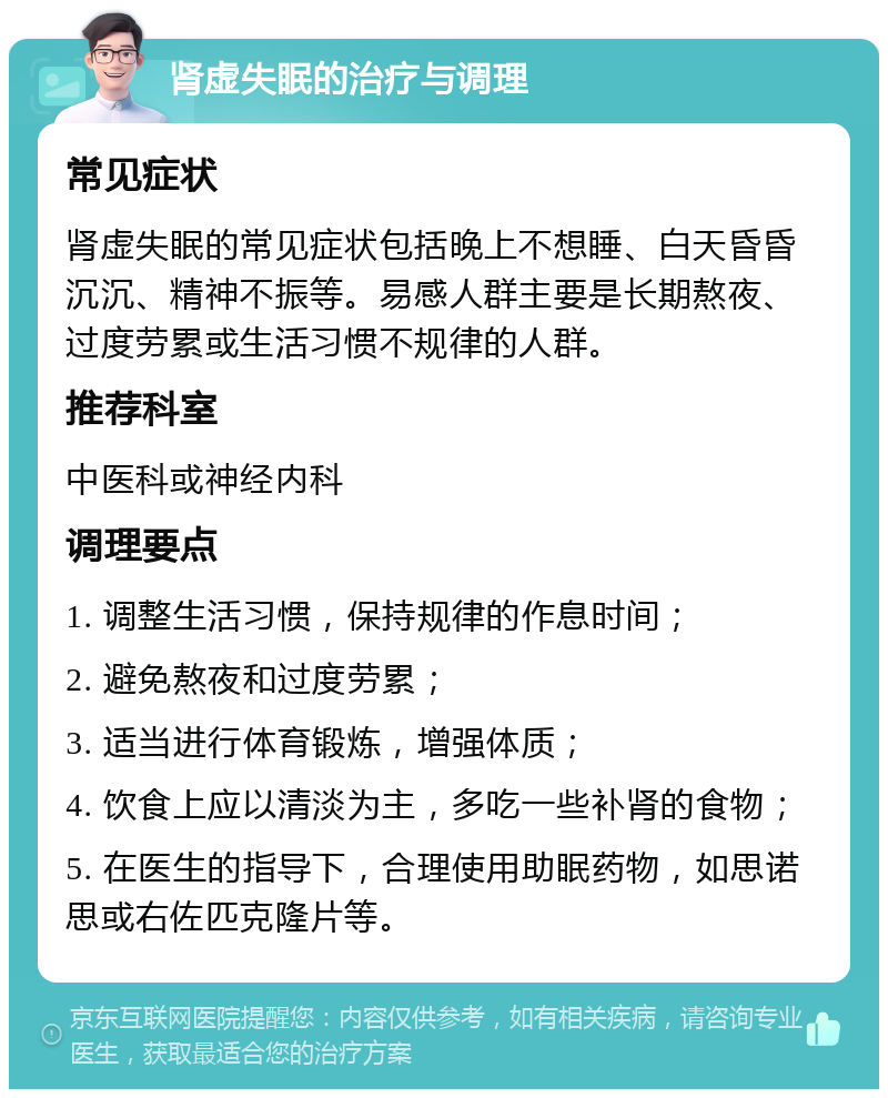 肾虚失眠的治疗与调理 常见症状 肾虚失眠的常见症状包括晚上不想睡、白天昏昏沉沉、精神不振等。易感人群主要是长期熬夜、过度劳累或生活习惯不规律的人群。 推荐科室 中医科或神经内科 调理要点 1. 调整生活习惯，保持规律的作息时间； 2. 避免熬夜和过度劳累； 3. 适当进行体育锻炼，增强体质； 4. 饮食上应以清淡为主，多吃一些补肾的食物； 5. 在医生的指导下，合理使用助眠药物，如思诺思或右佐匹克隆片等。