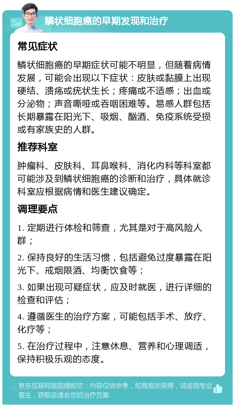 鳞状细胞癌的早期发现和治疗 常见症状 鳞状细胞癌的早期症状可能不明显，但随着病情发展，可能会出现以下症状：皮肤或黏膜上出现硬结、溃疡或疣状生长；疼痛或不适感；出血或分泌物；声音嘶哑或吞咽困难等。易感人群包括长期暴露在阳光下、吸烟、酗酒、免疫系统受损或有家族史的人群。 推荐科室 肿瘤科、皮肤科、耳鼻喉科、消化内科等科室都可能涉及到鳞状细胞癌的诊断和治疗，具体就诊科室应根据病情和医生建议确定。 调理要点 1. 定期进行体检和筛查，尤其是对于高风险人群； 2. 保持良好的生活习惯，包括避免过度暴露在阳光下、戒烟限酒、均衡饮食等； 3. 如果出现可疑症状，应及时就医，进行详细的检查和评估； 4. 遵循医生的治疗方案，可能包括手术、放疗、化疗等； 5. 在治疗过程中，注意休息、营养和心理调适，保持积极乐观的态度。