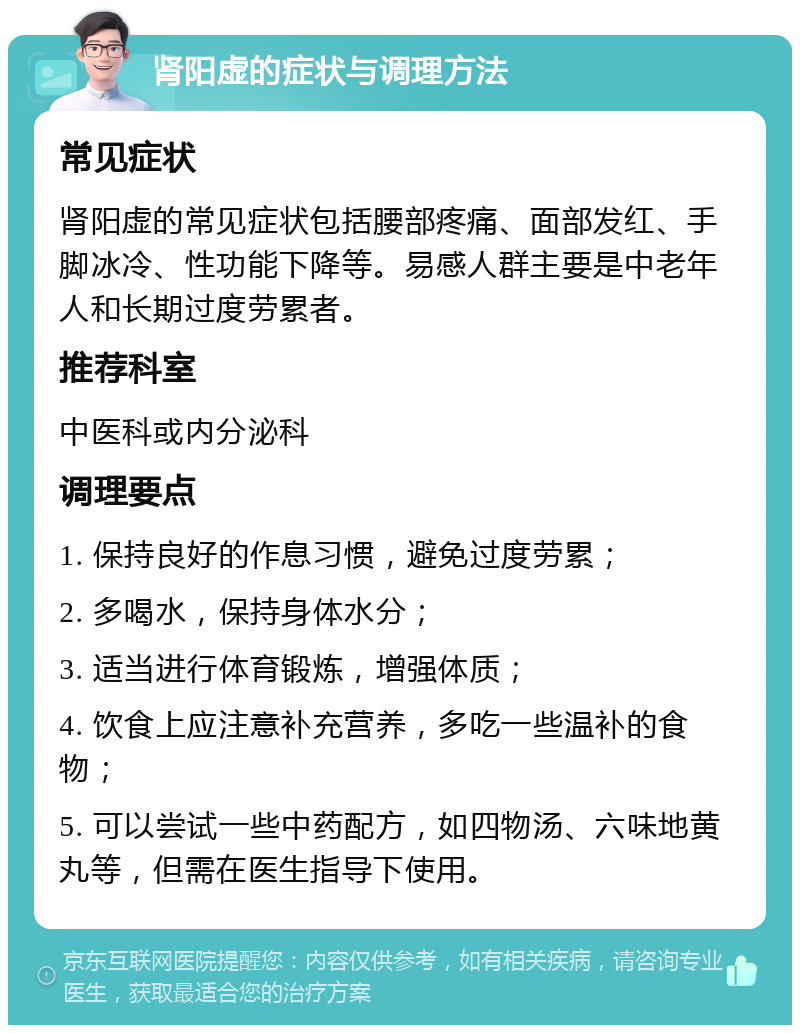 肾阳虚的症状与调理方法 常见症状 肾阳虚的常见症状包括腰部疼痛、面部发红、手脚冰冷、性功能下降等。易感人群主要是中老年人和长期过度劳累者。 推荐科室 中医科或内分泌科 调理要点 1. 保持良好的作息习惯，避免过度劳累； 2. 多喝水，保持身体水分； 3. 适当进行体育锻炼，增强体质； 4. 饮食上应注意补充营养，多吃一些温补的食物； 5. 可以尝试一些中药配方，如四物汤、六味地黄丸等，但需在医生指导下使用。