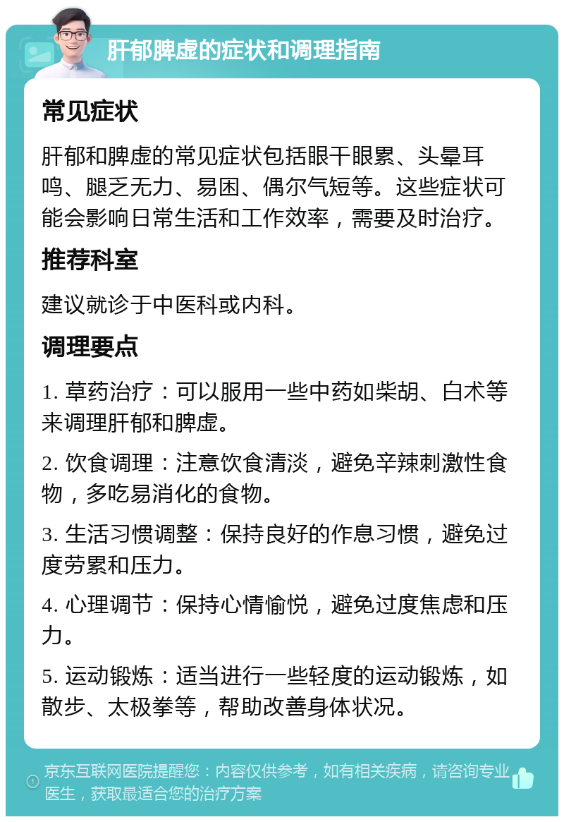 肝郁脾虚的症状和调理指南 常见症状 肝郁和脾虚的常见症状包括眼干眼累、头晕耳鸣、腿乏无力、易困、偶尔气短等。这些症状可能会影响日常生活和工作效率，需要及时治疗。 推荐科室 建议就诊于中医科或内科。 调理要点 1. 草药治疗：可以服用一些中药如柴胡、白术等来调理肝郁和脾虚。 2. 饮食调理：注意饮食清淡，避免辛辣刺激性食物，多吃易消化的食物。 3. 生活习惯调整：保持良好的作息习惯，避免过度劳累和压力。 4. 心理调节：保持心情愉悦，避免过度焦虑和压力。 5. 运动锻炼：适当进行一些轻度的运动锻炼，如散步、太极拳等，帮助改善身体状况。