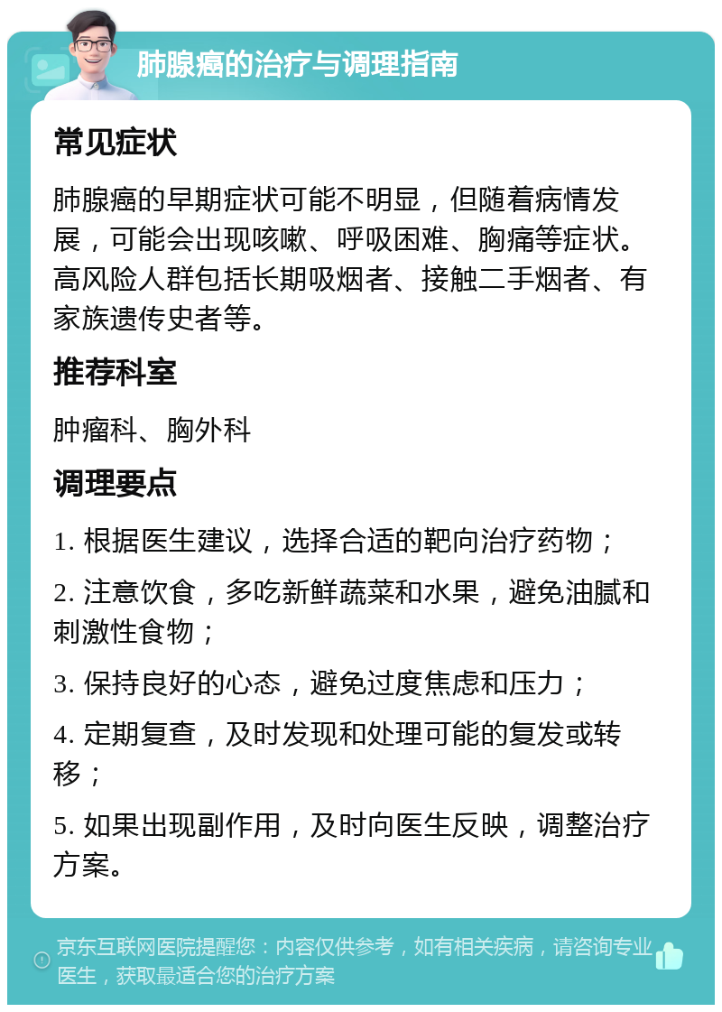 肺腺癌的治疗与调理指南 常见症状 肺腺癌的早期症状可能不明显，但随着病情发展，可能会出现咳嗽、呼吸困难、胸痛等症状。高风险人群包括长期吸烟者、接触二手烟者、有家族遗传史者等。 推荐科室 肿瘤科、胸外科 调理要点 1. 根据医生建议，选择合适的靶向治疗药物； 2. 注意饮食，多吃新鲜蔬菜和水果，避免油腻和刺激性食物； 3. 保持良好的心态，避免过度焦虑和压力； 4. 定期复查，及时发现和处理可能的复发或转移； 5. 如果出现副作用，及时向医生反映，调整治疗方案。