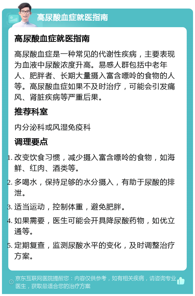 高尿酸血症就医指南 高尿酸血症就医指南 高尿酸血症是一种常见的代谢性疾病，主要表现为血液中尿酸浓度升高。易感人群包括中老年人、肥胖者、长期大量摄入富含嘌呤的食物的人等。高尿酸血症如果不及时治疗，可能会引发痛风、肾脏疾病等严重后果。 推荐科室 内分泌科或风湿免疫科 调理要点 改变饮食习惯，减少摄入富含嘌呤的食物，如海鲜、红肉、酒类等。 多喝水，保持足够的水分摄入，有助于尿酸的排泄。 适当运动，控制体重，避免肥胖。 如果需要，医生可能会开具降尿酸药物，如优立通等。 定期复查，监测尿酸水平的变化，及时调整治疗方案。