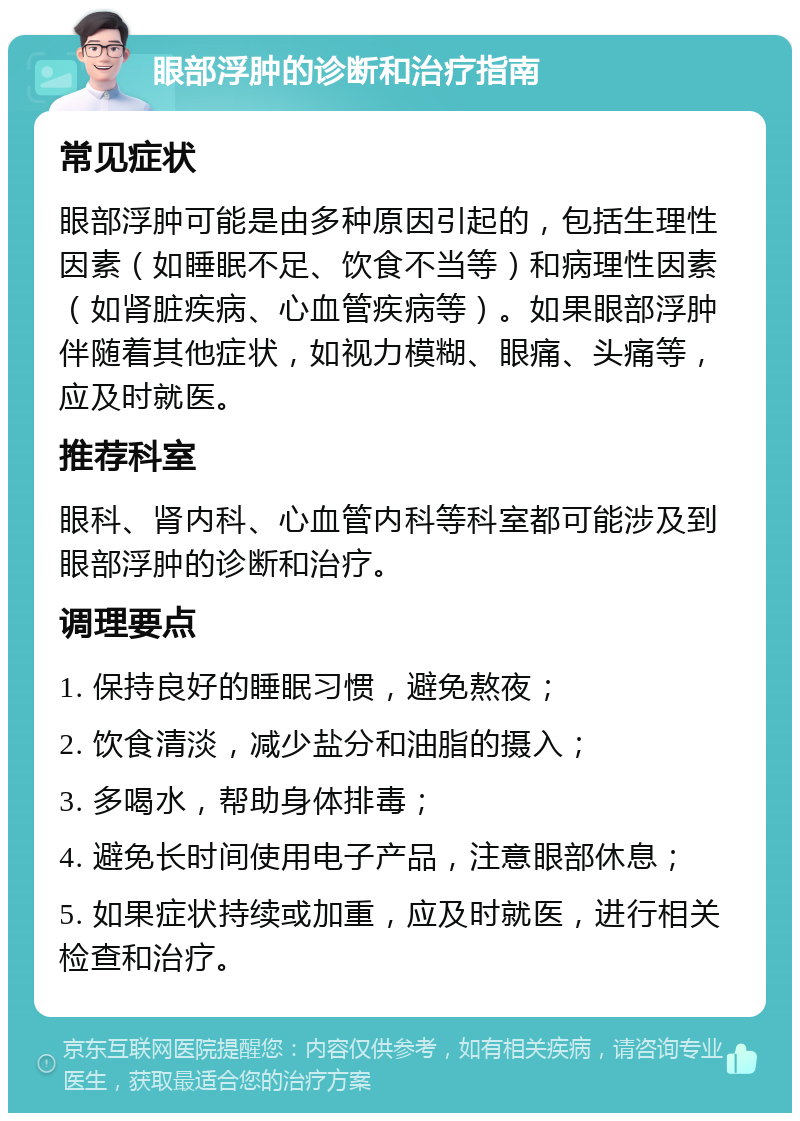 眼部浮肿的诊断和治疗指南 常见症状 眼部浮肿可能是由多种原因引起的，包括生理性因素（如睡眠不足、饮食不当等）和病理性因素（如肾脏疾病、心血管疾病等）。如果眼部浮肿伴随着其他症状，如视力模糊、眼痛、头痛等，应及时就医。 推荐科室 眼科、肾内科、心血管内科等科室都可能涉及到眼部浮肿的诊断和治疗。 调理要点 1. 保持良好的睡眠习惯，避免熬夜； 2. 饮食清淡，减少盐分和油脂的摄入； 3. 多喝水，帮助身体排毒； 4. 避免长时间使用电子产品，注意眼部休息； 5. 如果症状持续或加重，应及时就医，进行相关检查和治疗。