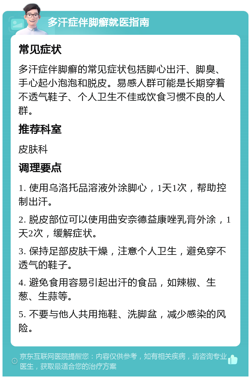 多汗症伴脚癣就医指南 常见症状 多汗症伴脚癣的常见症状包括脚心出汗、脚臭、手心起小泡泡和脱皮。易感人群可能是长期穿着不透气鞋子、个人卫生不佳或饮食习惯不良的人群。 推荐科室 皮肤科 调理要点 1. 使用乌洛托品溶液外涂脚心，1天1次，帮助控制出汗。 2. 脱皮部位可以使用曲安奈德益康唑乳膏外涂，1天2次，缓解症状。 3. 保持足部皮肤干燥，注意个人卫生，避免穿不透气的鞋子。 4. 避免食用容易引起出汗的食品，如辣椒、生葱、生蒜等。 5. 不要与他人共用拖鞋、洗脚盆，减少感染的风险。