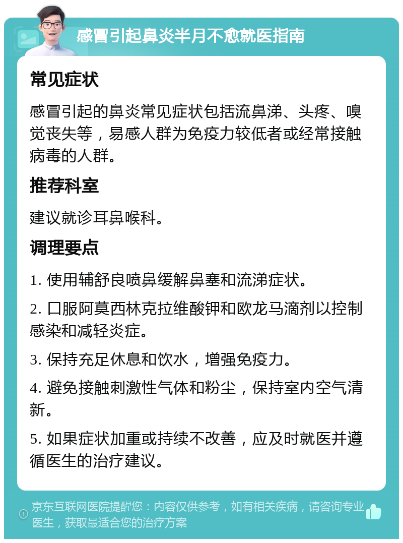 感冒引起鼻炎半月不愈就医指南 常见症状 感冒引起的鼻炎常见症状包括流鼻涕、头疼、嗅觉丧失等，易感人群为免疫力较低者或经常接触病毒的人群。 推荐科室 建议就诊耳鼻喉科。 调理要点 1. 使用辅舒良喷鼻缓解鼻塞和流涕症状。 2. 口服阿莫西林克拉维酸钾和欧龙马滴剂以控制感染和减轻炎症。 3. 保持充足休息和饮水，增强免疫力。 4. 避免接触刺激性气体和粉尘，保持室内空气清新。 5. 如果症状加重或持续不改善，应及时就医并遵循医生的治疗建议。