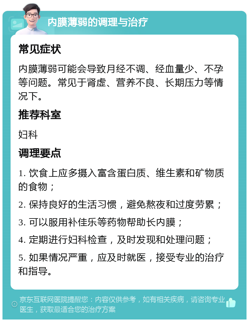 内膜薄弱的调理与治疗 常见症状 内膜薄弱可能会导致月经不调、经血量少、不孕等问题。常见于肾虚、营养不良、长期压力等情况下。 推荐科室 妇科 调理要点 1. 饮食上应多摄入富含蛋白质、维生素和矿物质的食物； 2. 保持良好的生活习惯，避免熬夜和过度劳累； 3. 可以服用补佳乐等药物帮助长内膜； 4. 定期进行妇科检查，及时发现和处理问题； 5. 如果情况严重，应及时就医，接受专业的治疗和指导。