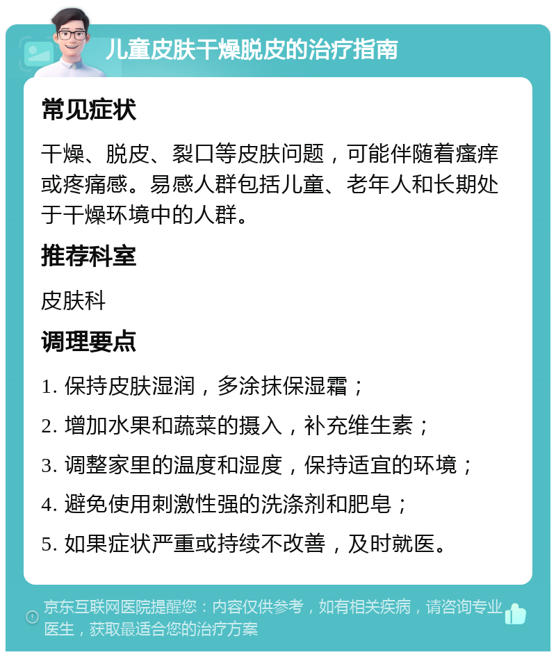 儿童皮肤干燥脱皮的治疗指南 常见症状 干燥、脱皮、裂口等皮肤问题，可能伴随着瘙痒或疼痛感。易感人群包括儿童、老年人和长期处于干燥环境中的人群。 推荐科室 皮肤科 调理要点 1. 保持皮肤湿润，多涂抹保湿霜； 2. 增加水果和蔬菜的摄入，补充维生素； 3. 调整家里的温度和湿度，保持适宜的环境； 4. 避免使用刺激性强的洗涤剂和肥皂； 5. 如果症状严重或持续不改善，及时就医。