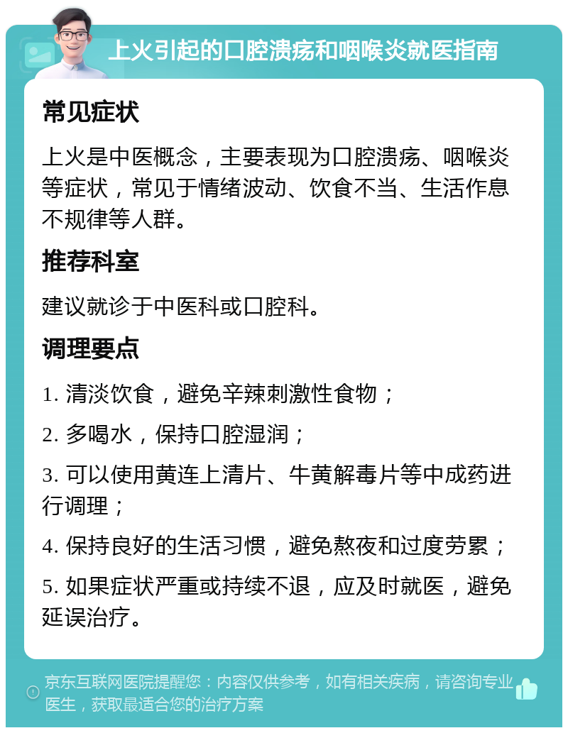 上火引起的口腔溃疡和咽喉炎就医指南 常见症状 上火是中医概念，主要表现为口腔溃疡、咽喉炎等症状，常见于情绪波动、饮食不当、生活作息不规律等人群。 推荐科室 建议就诊于中医科或口腔科。 调理要点 1. 清淡饮食，避免辛辣刺激性食物； 2. 多喝水，保持口腔湿润； 3. 可以使用黄连上清片、牛黄解毒片等中成药进行调理； 4. 保持良好的生活习惯，避免熬夜和过度劳累； 5. 如果症状严重或持续不退，应及时就医，避免延误治疗。