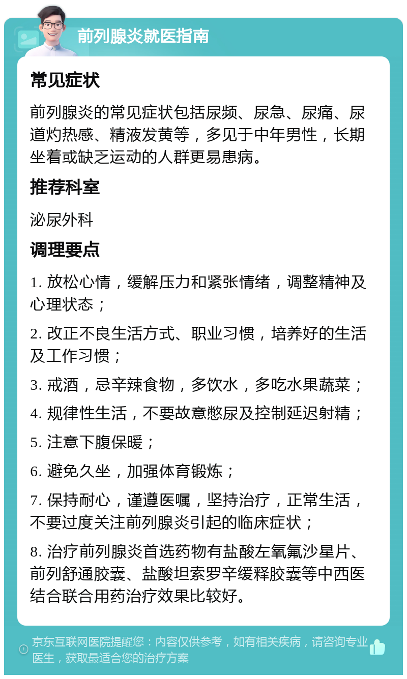 前列腺炎就医指南 常见症状 前列腺炎的常见症状包括尿频、尿急、尿痛、尿道灼热感、精液发黄等，多见于中年男性，长期坐着或缺乏运动的人群更易患病。 推荐科室 泌尿外科 调理要点 1. 放松心情，缓解压力和紧张情绪，调整精神及心理状态； 2. 改正不良生活方式、职业习惯，培养好的生活及工作习惯； 3. 戒酒，忌辛辣食物，多饮水，多吃水果蔬菜； 4. 规律性生活，不要故意憋尿及控制延迟射精； 5. 注意下腹保暖； 6. 避免久坐，加强体育锻炼； 7. 保持耐心，谨遵医嘱，坚持治疗，正常生活，不要过度关注前列腺炎引起的临床症状； 8. 治疗前列腺炎首选药物有盐酸左氧氟沙星片、前列舒通胶囊、盐酸坦索罗辛缓释胶囊等中西医结合联合用药治疗效果比较好。