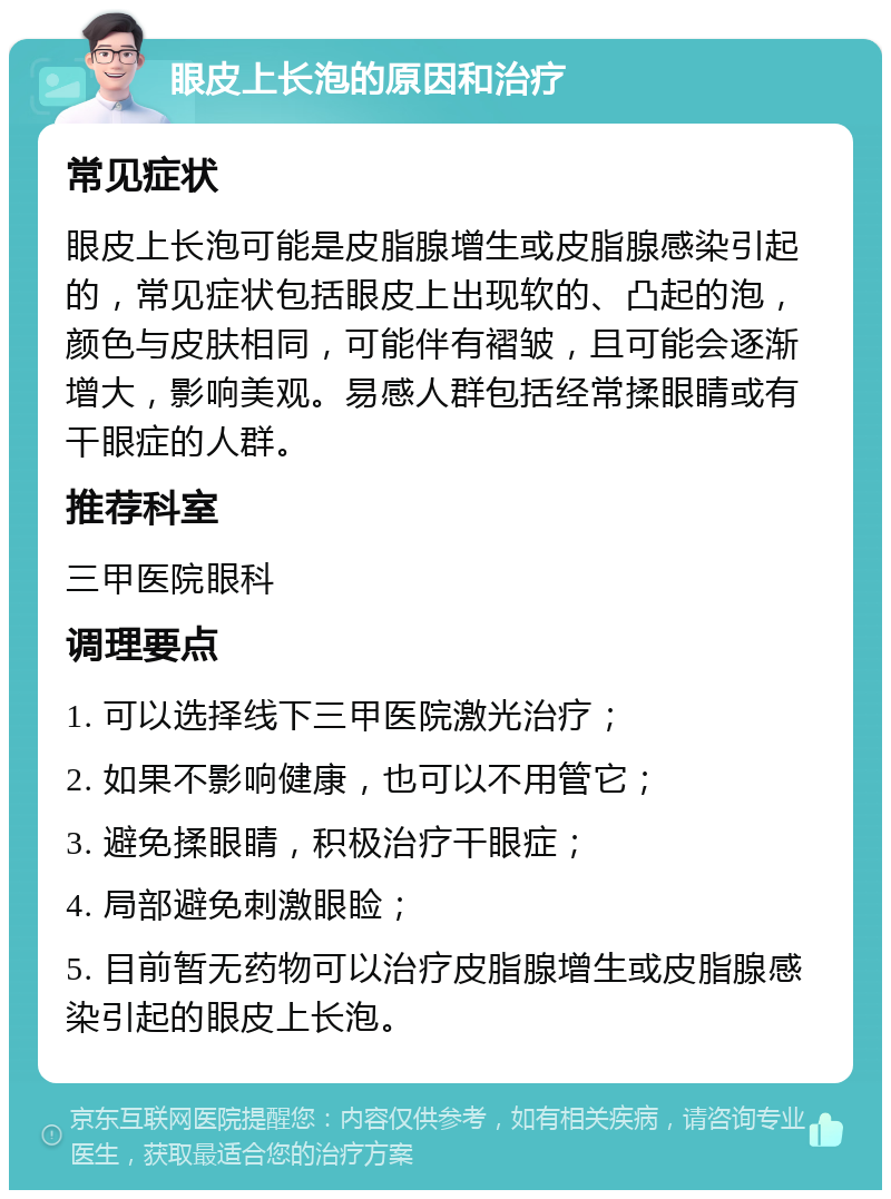 眼皮上长泡的原因和治疗 常见症状 眼皮上长泡可能是皮脂腺增生或皮脂腺感染引起的，常见症状包括眼皮上出现软的、凸起的泡，颜色与皮肤相同，可能伴有褶皱，且可能会逐渐增大，影响美观。易感人群包括经常揉眼睛或有干眼症的人群。 推荐科室 三甲医院眼科 调理要点 1. 可以选择线下三甲医院激光治疗； 2. 如果不影响健康，也可以不用管它； 3. 避免揉眼睛，积极治疗干眼症； 4. 局部避免刺激眼睑； 5. 目前暂无药物可以治疗皮脂腺增生或皮脂腺感染引起的眼皮上长泡。