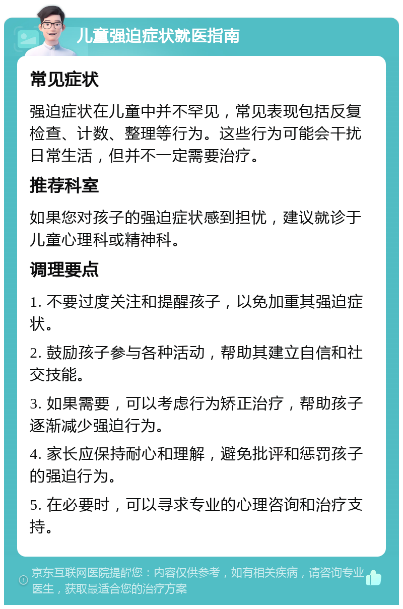 儿童强迫症状就医指南 常见症状 强迫症状在儿童中并不罕见，常见表现包括反复检查、计数、整理等行为。这些行为可能会干扰日常生活，但并不一定需要治疗。 推荐科室 如果您对孩子的强迫症状感到担忧，建议就诊于儿童心理科或精神科。 调理要点 1. 不要过度关注和提醒孩子，以免加重其强迫症状。 2. 鼓励孩子参与各种活动，帮助其建立自信和社交技能。 3. 如果需要，可以考虑行为矫正治疗，帮助孩子逐渐减少强迫行为。 4. 家长应保持耐心和理解，避免批评和惩罚孩子的强迫行为。 5. 在必要时，可以寻求专业的心理咨询和治疗支持。