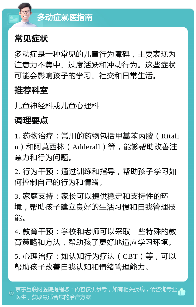 多动症就医指南 常见症状 多动症是一种常见的儿童行为障碍，主要表现为注意力不集中、过度活跃和冲动行为。这些症状可能会影响孩子的学习、社交和日常生活。 推荐科室 儿童神经科或儿童心理科 调理要点 1. 药物治疗：常用的药物包括甲基苯丙胺（Ritalin）和阿莫西林（Adderall）等，能够帮助改善注意力和行为问题。 2. 行为干预：通过训练和指导，帮助孩子学习如何控制自己的行为和情绪。 3. 家庭支持：家长可以提供稳定和支持性的环境，帮助孩子建立良好的生活习惯和自我管理技能。 4. 教育干预：学校和老师可以采取一些特殊的教育策略和方法，帮助孩子更好地适应学习环境。 5. 心理治疗：如认知行为疗法（CBT）等，可以帮助孩子改善自我认知和情绪管理能力。