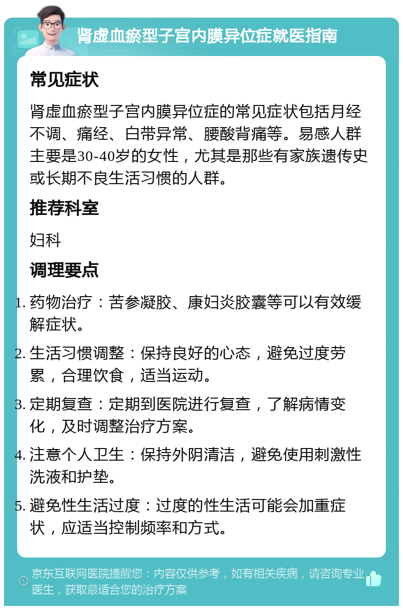 肾虚血瘀型子宫内膜异位症就医指南 常见症状 肾虚血瘀型子宫内膜异位症的常见症状包括月经不调、痛经、白带异常、腰酸背痛等。易感人群主要是30-40岁的女性，尤其是那些有家族遗传史或长期不良生活习惯的人群。 推荐科室 妇科 调理要点 药物治疗：苦参凝胶、康妇炎胶囊等可以有效缓解症状。 生活习惯调整：保持良好的心态，避免过度劳累，合理饮食，适当运动。 定期复查：定期到医院进行复查，了解病情变化，及时调整治疗方案。 注意个人卫生：保持外阴清洁，避免使用刺激性洗液和护垫。 避免性生活过度：过度的性生活可能会加重症状，应适当控制频率和方式。