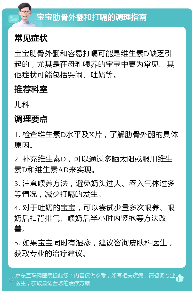 宝宝肋骨外翻和打嗝的调理指南 常见症状 宝宝肋骨外翻和容易打嗝可能是维生素D缺乏引起的，尤其是在母乳喂养的宝宝中更为常见。其他症状可能包括哭闹、吐奶等。 推荐科室 儿科 调理要点 1. 检查维生素D水平及X片，了解肋骨外翻的具体原因。 2. 补充维生素D，可以通过多晒太阳或服用维生素D和维生素AD来实现。 3. 注意喂养方法，避免奶头过大、吞入气体过多等情况，减少打嗝的发生。 4. 对于吐奶的宝宝，可以尝试少量多次喂养、喂奶后扣背排气、喂奶后半小时内竖抱等方法改善。 5. 如果宝宝同时有湿疹，建议咨询皮肤科医生，获取专业的治疗建议。