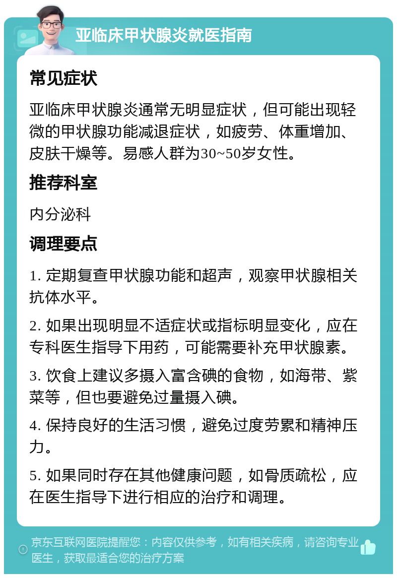 亚临床甲状腺炎就医指南 常见症状 亚临床甲状腺炎通常无明显症状，但可能出现轻微的甲状腺功能减退症状，如疲劳、体重增加、皮肤干燥等。易感人群为30~50岁女性。 推荐科室 内分泌科 调理要点 1. 定期复查甲状腺功能和超声，观察甲状腺相关抗体水平。 2. 如果出现明显不适症状或指标明显变化，应在专科医生指导下用药，可能需要补充甲状腺素。 3. 饮食上建议多摄入富含碘的食物，如海带、紫菜等，但也要避免过量摄入碘。 4. 保持良好的生活习惯，避免过度劳累和精神压力。 5. 如果同时存在其他健康问题，如骨质疏松，应在医生指导下进行相应的治疗和调理。