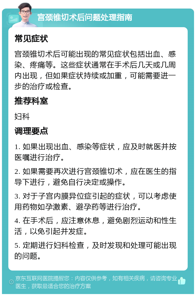 宫颈锥切术后问题处理指南 常见症状 宫颈锥切术后可能出现的常见症状包括出血、感染、疼痛等。这些症状通常在手术后几天或几周内出现，但如果症状持续或加重，可能需要进一步的治疗或检查。 推荐科室 妇科 调理要点 1. 如果出现出血、感染等症状，应及时就医并按医嘱进行治疗。 2. 如果需要再次进行宫颈锥切术，应在医生的指导下进行，避免自行决定或操作。 3. 对于子宫内膜异位症引起的症状，可以考虑使用药物如孕激素、避孕药等进行治疗。 4. 在手术后，应注意休息，避免剧烈运动和性生活，以免引起并发症。 5. 定期进行妇科检查，及时发现和处理可能出现的问题。