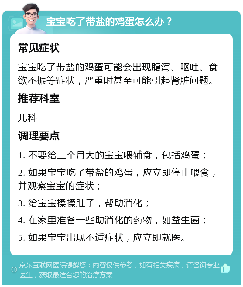 宝宝吃了带盐的鸡蛋怎么办？ 常见症状 宝宝吃了带盐的鸡蛋可能会出现腹泻、呕吐、食欲不振等症状，严重时甚至可能引起肾脏问题。 推荐科室 儿科 调理要点 1. 不要给三个月大的宝宝喂辅食，包括鸡蛋； 2. 如果宝宝吃了带盐的鸡蛋，应立即停止喂食，并观察宝宝的症状； 3. 给宝宝揉揉肚子，帮助消化； 4. 在家里准备一些助消化的药物，如益生菌； 5. 如果宝宝出现不适症状，应立即就医。