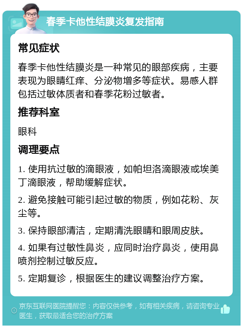 春季卡他性结膜炎复发指南 常见症状 春季卡他性结膜炎是一种常见的眼部疾病，主要表现为眼睛红痒、分泌物增多等症状。易感人群包括过敏体质者和春季花粉过敏者。 推荐科室 眼科 调理要点 1. 使用抗过敏的滴眼液，如帕坦洛滴眼液或埃美丁滴眼液，帮助缓解症状。 2. 避免接触可能引起过敏的物质，例如花粉、灰尘等。 3. 保持眼部清洁，定期清洗眼睛和眼周皮肤。 4. 如果有过敏性鼻炎，应同时治疗鼻炎，使用鼻喷剂控制过敏反应。 5. 定期复诊，根据医生的建议调整治疗方案。