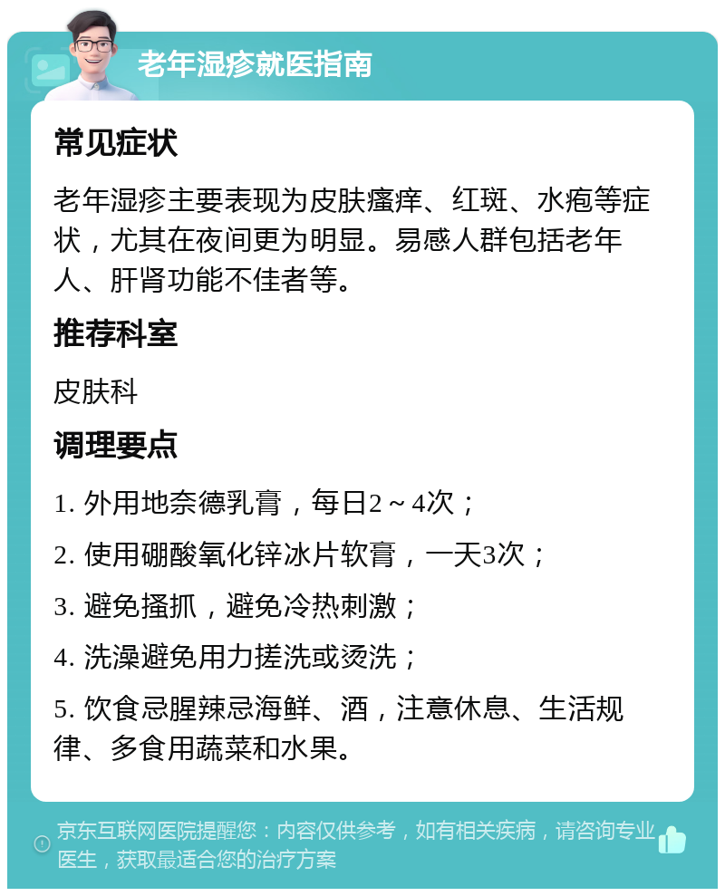 老年湿疹就医指南 常见症状 老年湿疹主要表现为皮肤瘙痒、红斑、水疱等症状，尤其在夜间更为明显。易感人群包括老年人、肝肾功能不佳者等。 推荐科室 皮肤科 调理要点 1. 外用地奈德乳膏，每日2～4次； 2. 使用硼酸氧化锌冰片软膏，一天3次； 3. 避免搔抓，避免冷热刺激； 4. 洗澡避免用力搓洗或烫洗； 5. 饮食忌腥辣忌海鲜、酒，注意休息、生活规律、多食用蔬菜和水果。