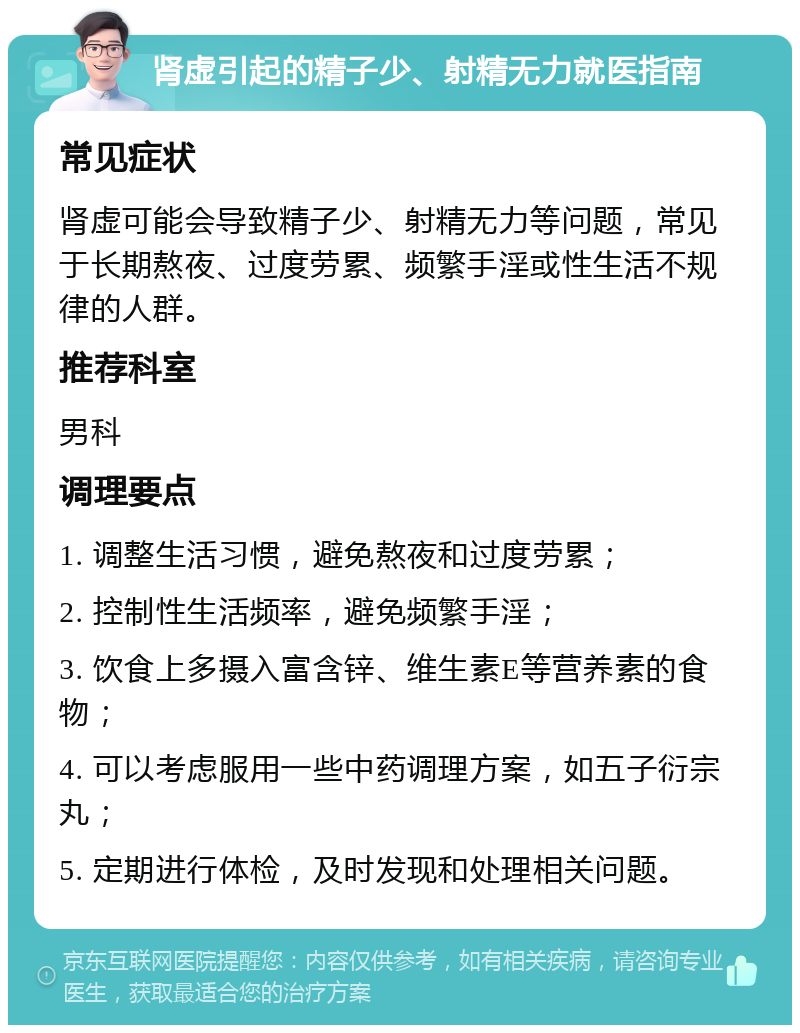 肾虚引起的精子少、射精无力就医指南 常见症状 肾虚可能会导致精子少、射精无力等问题，常见于长期熬夜、过度劳累、频繁手淫或性生活不规律的人群。 推荐科室 男科 调理要点 1. 调整生活习惯，避免熬夜和过度劳累； 2. 控制性生活频率，避免频繁手淫； 3. 饮食上多摄入富含锌、维生素E等营养素的食物； 4. 可以考虑服用一些中药调理方案，如五子衍宗丸； 5. 定期进行体检，及时发现和处理相关问题。