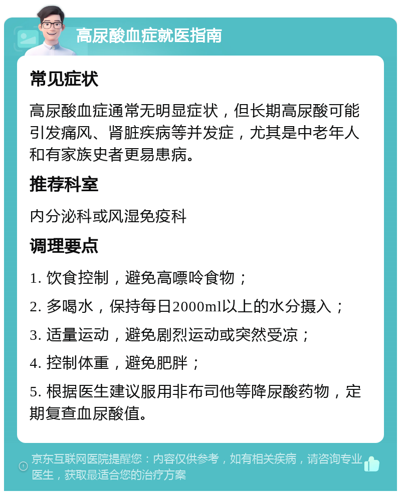 高尿酸血症就医指南 常见症状 高尿酸血症通常无明显症状，但长期高尿酸可能引发痛风、肾脏疾病等并发症，尤其是中老年人和有家族史者更易患病。 推荐科室 内分泌科或风湿免疫科 调理要点 1. 饮食控制，避免高嘌呤食物； 2. 多喝水，保持每日2000ml以上的水分摄入； 3. 适量运动，避免剧烈运动或突然受凉； 4. 控制体重，避免肥胖； 5. 根据医生建议服用非布司他等降尿酸药物，定期复查血尿酸值。