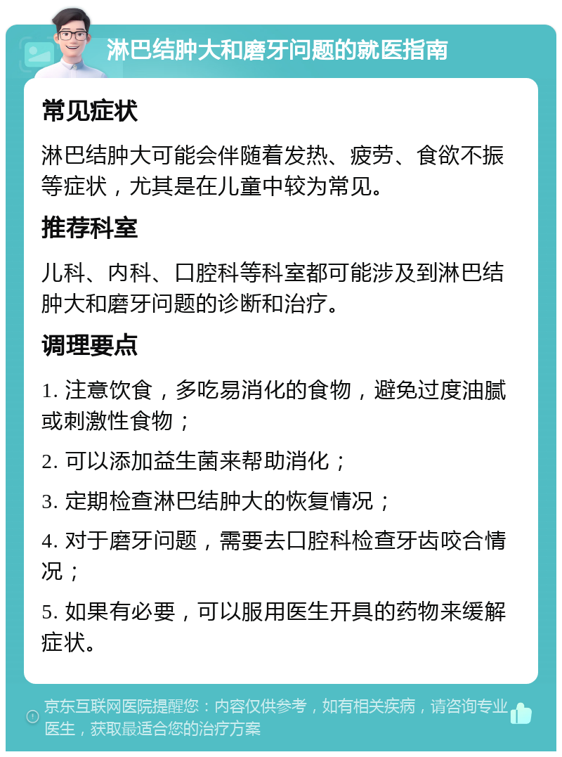 淋巴结肿大和磨牙问题的就医指南 常见症状 淋巴结肿大可能会伴随着发热、疲劳、食欲不振等症状，尤其是在儿童中较为常见。 推荐科室 儿科、内科、口腔科等科室都可能涉及到淋巴结肿大和磨牙问题的诊断和治疗。 调理要点 1. 注意饮食，多吃易消化的食物，避免过度油腻或刺激性食物； 2. 可以添加益生菌来帮助消化； 3. 定期检查淋巴结肿大的恢复情况； 4. 对于磨牙问题，需要去口腔科检查牙齿咬合情况； 5. 如果有必要，可以服用医生开具的药物来缓解症状。