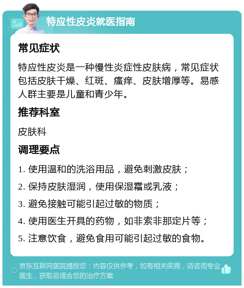 特应性皮炎就医指南 常见症状 特应性皮炎是一种慢性炎症性皮肤病，常见症状包括皮肤干燥、红斑、瘙痒、皮肤增厚等。易感人群主要是儿童和青少年。 推荐科室 皮肤科 调理要点 1. 使用温和的洗浴用品，避免刺激皮肤； 2. 保持皮肤湿润，使用保湿霜或乳液； 3. 避免接触可能引起过敏的物质； 4. 使用医生开具的药物，如非索非那定片等； 5. 注意饮食，避免食用可能引起过敏的食物。