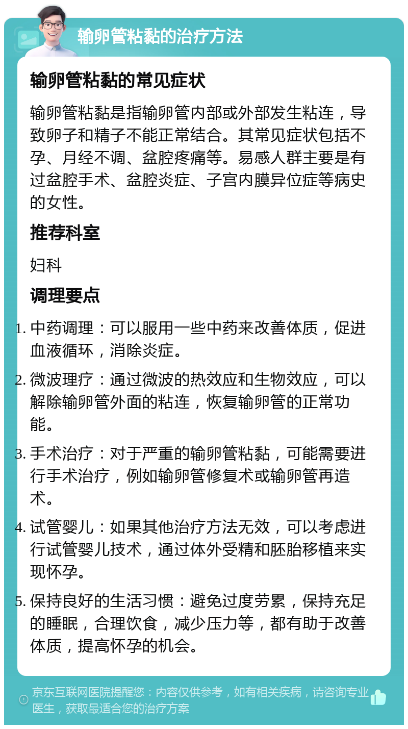 输卵管粘黏的治疗方法 输卵管粘黏的常见症状 输卵管粘黏是指输卵管内部或外部发生粘连，导致卵子和精子不能正常结合。其常见症状包括不孕、月经不调、盆腔疼痛等。易感人群主要是有过盆腔手术、盆腔炎症、子宫内膜异位症等病史的女性。 推荐科室 妇科 调理要点 中药调理：可以服用一些中药来改善体质，促进血液循环，消除炎症。 微波理疗：通过微波的热效应和生物效应，可以解除输卵管外面的粘连，恢复输卵管的正常功能。 手术治疗：对于严重的输卵管粘黏，可能需要进行手术治疗，例如输卵管修复术或输卵管再造术。 试管婴儿：如果其他治疗方法无效，可以考虑进行试管婴儿技术，通过体外受精和胚胎移植来实现怀孕。 保持良好的生活习惯：避免过度劳累，保持充足的睡眠，合理饮食，减少压力等，都有助于改善体质，提高怀孕的机会。