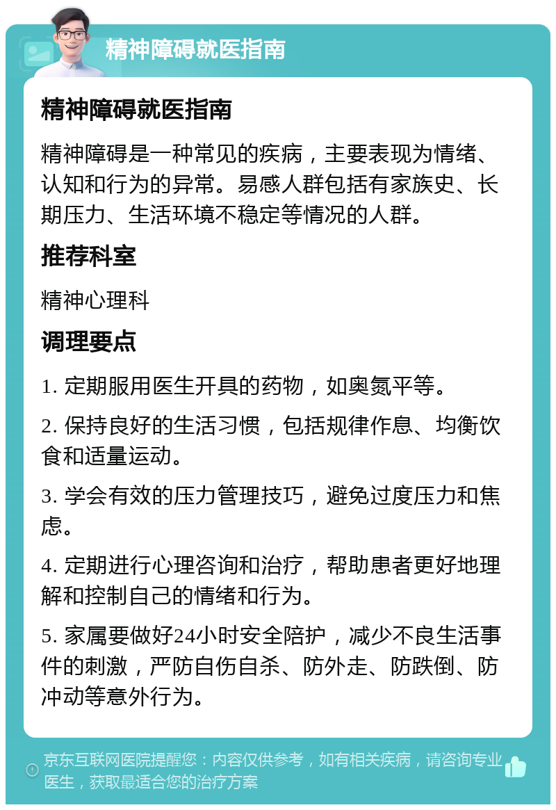 精神障碍就医指南 精神障碍就医指南 精神障碍是一种常见的疾病，主要表现为情绪、认知和行为的异常。易感人群包括有家族史、长期压力、生活环境不稳定等情况的人群。 推荐科室 精神心理科 调理要点 1. 定期服用医生开具的药物，如奥氮平等。 2. 保持良好的生活习惯，包括规律作息、均衡饮食和适量运动。 3. 学会有效的压力管理技巧，避免过度压力和焦虑。 4. 定期进行心理咨询和治疗，帮助患者更好地理解和控制自己的情绪和行为。 5. 家属要做好24小时安全陪护，减少不良生活事件的刺激，严防自伤自杀、防外走、防跌倒、防冲动等意外行为。