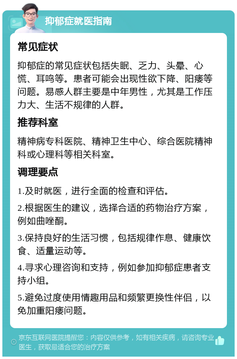 抑郁症就医指南 常见症状 抑郁症的常见症状包括失眠、乏力、头晕、心慌、耳鸣等。患者可能会出现性欲下降、阳痿等问题。易感人群主要是中年男性，尤其是工作压力大、生活不规律的人群。 推荐科室 精神病专科医院、精神卫生中心、综合医院精神科或心理科等相关科室。 调理要点 1.及时就医，进行全面的检查和评估。 2.根据医生的建议，选择合适的药物治疗方案，例如曲唑酮。 3.保持良好的生活习惯，包括规律作息、健康饮食、适量运动等。 4.寻求心理咨询和支持，例如参加抑郁症患者支持小组。 5.避免过度使用情趣用品和频繁更换性伴侣，以免加重阳痿问题。