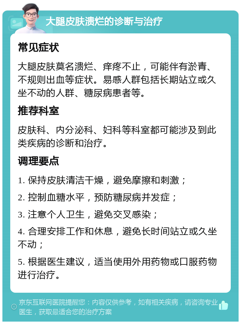 大腿皮肤溃烂的诊断与治疗 常见症状 大腿皮肤莫名溃烂、痒疼不止，可能伴有淤青、不规则出血等症状。易感人群包括长期站立或久坐不动的人群、糖尿病患者等。 推荐科室 皮肤科、内分泌科、妇科等科室都可能涉及到此类疾病的诊断和治疗。 调理要点 1. 保持皮肤清洁干燥，避免摩擦和刺激； 2. 控制血糖水平，预防糖尿病并发症； 3. 注意个人卫生，避免交叉感染； 4. 合理安排工作和休息，避免长时间站立或久坐不动； 5. 根据医生建议，适当使用外用药物或口服药物进行治疗。