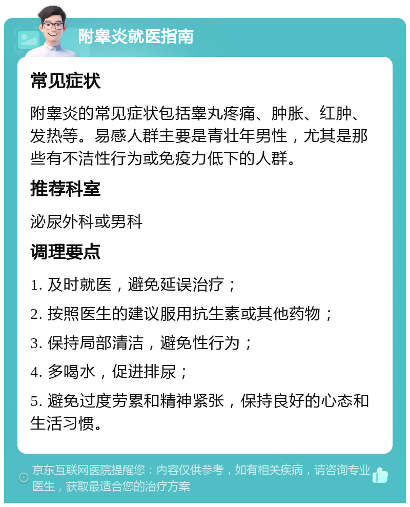 附睾炎就医指南 常见症状 附睾炎的常见症状包括睾丸疼痛、肿胀、红肿、发热等。易感人群主要是青壮年男性，尤其是那些有不洁性行为或免疫力低下的人群。 推荐科室 泌尿外科或男科 调理要点 1. 及时就医，避免延误治疗； 2. 按照医生的建议服用抗生素或其他药物； 3. 保持局部清洁，避免性行为； 4. 多喝水，促进排尿； 5. 避免过度劳累和精神紧张，保持良好的心态和生活习惯。