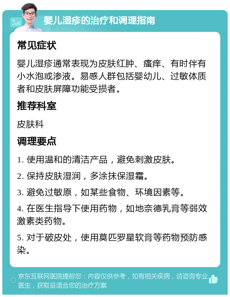 婴儿湿疹的治疗和调理指南 常见症状 婴儿湿疹通常表现为皮肤红肿、瘙痒、有时伴有小水泡或渗液。易感人群包括婴幼儿、过敏体质者和皮肤屏障功能受损者。 推荐科室 皮肤科 调理要点 1. 使用温和的清洁产品，避免刺激皮肤。 2. 保持皮肤湿润，多涂抹保湿霜。 3. 避免过敏原，如某些食物、环境因素等。 4. 在医生指导下使用药物，如地奈德乳膏等弱效激素类药物。 5. 对于破皮处，使用莫匹罗星软膏等药物预防感染。