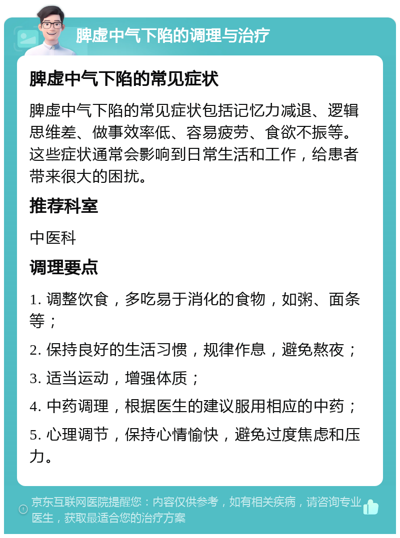 脾虚中气下陷的调理与治疗 脾虚中气下陷的常见症状 脾虚中气下陷的常见症状包括记忆力减退、逻辑思维差、做事效率低、容易疲劳、食欲不振等。这些症状通常会影响到日常生活和工作，给患者带来很大的困扰。 推荐科室 中医科 调理要点 1. 调整饮食，多吃易于消化的食物，如粥、面条等； 2. 保持良好的生活习惯，规律作息，避免熬夜； 3. 适当运动，增强体质； 4. 中药调理，根据医生的建议服用相应的中药； 5. 心理调节，保持心情愉快，避免过度焦虑和压力。