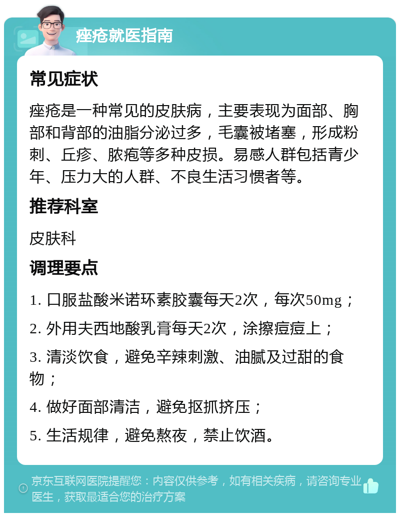 痤疮就医指南 常见症状 痤疮是一种常见的皮肤病，主要表现为面部、胸部和背部的油脂分泌过多，毛囊被堵塞，形成粉刺、丘疹、脓疱等多种皮损。易感人群包括青少年、压力大的人群、不良生活习惯者等。 推荐科室 皮肤科 调理要点 1. 口服盐酸米诺环素胶囊每天2次，每次50mg； 2. 外用夫西地酸乳膏每天2次，涂擦痘痘上； 3. 清淡饮食，避免辛辣刺激、油腻及过甜的食物； 4. 做好面部清洁，避免抠抓挤压； 5. 生活规律，避免熬夜，禁止饮酒。