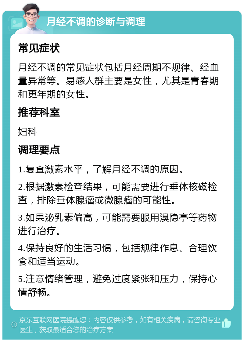 月经不调的诊断与调理 常见症状 月经不调的常见症状包括月经周期不规律、经血量异常等。易感人群主要是女性，尤其是青春期和更年期的女性。 推荐科室 妇科 调理要点 1.复查激素水平，了解月经不调的原因。 2.根据激素检查结果，可能需要进行垂体核磁检查，排除垂体腺瘤或微腺瘤的可能性。 3.如果泌乳素偏高，可能需要服用溴隐亭等药物进行治疗。 4.保持良好的生活习惯，包括规律作息、合理饮食和适当运动。 5.注意情绪管理，避免过度紧张和压力，保持心情舒畅。