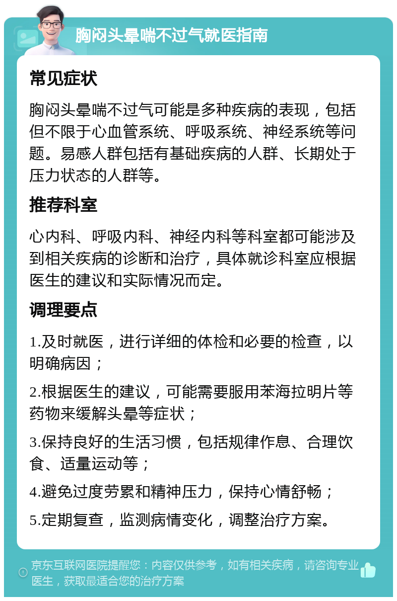 胸闷头晕喘不过气就医指南 常见症状 胸闷头晕喘不过气可能是多种疾病的表现，包括但不限于心血管系统、呼吸系统、神经系统等问题。易感人群包括有基础疾病的人群、长期处于压力状态的人群等。 推荐科室 心内科、呼吸内科、神经内科等科室都可能涉及到相关疾病的诊断和治疗，具体就诊科室应根据医生的建议和实际情况而定。 调理要点 1.及时就医，进行详细的体检和必要的检查，以明确病因； 2.根据医生的建议，可能需要服用苯海拉明片等药物来缓解头晕等症状； 3.保持良好的生活习惯，包括规律作息、合理饮食、适量运动等； 4.避免过度劳累和精神压力，保持心情舒畅； 5.定期复查，监测病情变化，调整治疗方案。